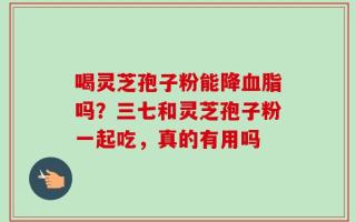 喝灵芝孢子粉能降血脂吗？三七和灵芝孢子粉一起吃，真的有用吗