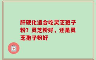 肝硬化适合吃灵芝孢子粉？灵芝粉好，还是灵芝孢子粉好