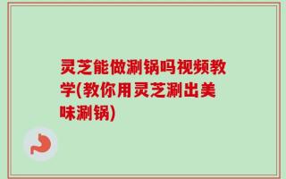 灵芝能做涮锅吗视频教学(教你用灵芝涮出美味涮锅)