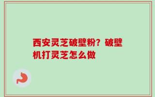 西安灵芝破壁粉？破壁机打灵芝怎么做