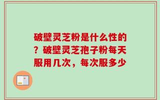破壁灵芝粉是什么性的？破壁灵芝孢子粉每天服用几次，每次服多少