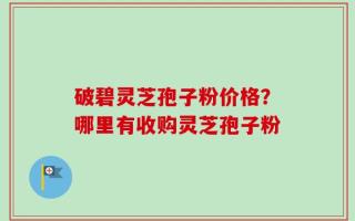 破碧灵芝孢子粉价格？哪里有收购灵芝孢子粉