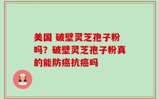 美国 破壁灵芝孢子粉吗？破壁灵芝孢子粉真的能防癌抗癌吗