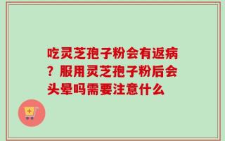 吃灵芝孢子粉会有返病？服用灵芝孢子粉后会头晕吗需要注意什么