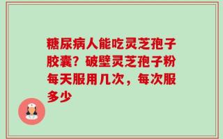 糖尿病人能吃灵芝孢子胶囊？破壁灵芝孢子粉每天服用几次，每次服多少