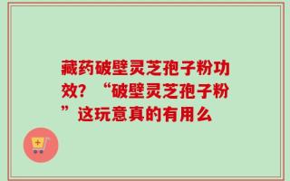 藏药破壁灵芝孢子粉功效？“破壁灵芝孢子粉”这玩意真的有用么