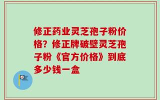 修正药业灵芝孢子粉价格？修正牌破壁灵芝孢子粉《官方价格》到底多少钱一盒