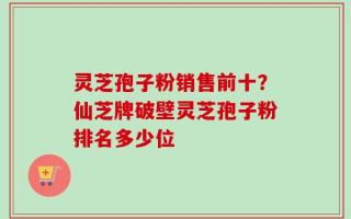 灵芝孢子粉销售前十？仙芝牌破壁灵芝孢子粉排名多少位