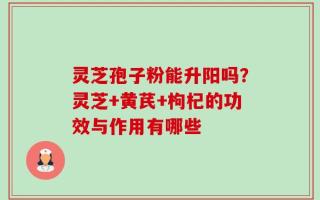 灵芝孢子粉能升阳吗？灵芝+黄芪+枸杞的功效与作用有哪些