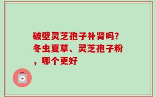 破壁灵芝孢子补肾吗？冬虫夏草、灵芝孢子粉，哪个更好