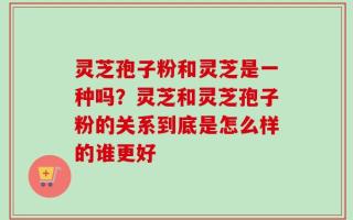 灵芝孢子粉和灵芝是一种吗？灵芝和灵芝孢子粉的关系到底是怎么样的谁更好