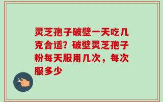 灵芝孢子破壁一天吃几克合适？破壁灵芝孢子粉每天服用几次，每次服多少