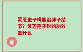 灵芝孢子粉能治脖子结节？灵芝孢子粉的功效是什么