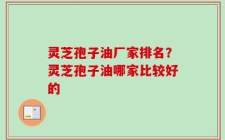 灵芝孢子油厂家排名？灵芝孢子油哪家比较好的