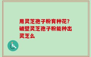用灵芝孢子粉育种花？破壁灵芝孢子粉能种出灵芝么