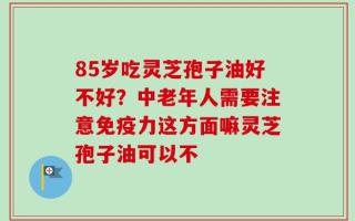 85岁吃灵芝孢子油好不好？中老年人需要注意免疫力这方面嘛灵芝孢子油可以不
