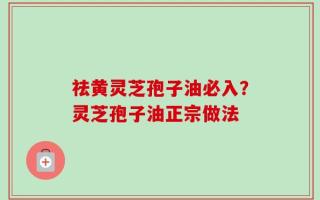祛黄灵芝孢子油必入？灵芝孢子油正宗做法