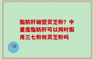 脂肪肝破壁灵芝粉？中重度脂肪肝可以同时服用三七粉和灵芝粉吗