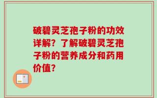 破碧灵芝孢子粉的功效详解？了解破碧灵芝孢子粉的营养成分和药用价值？