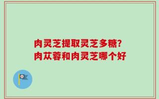 肉灵芝提取灵芝多糖？肉苁蓉和肉灵芝哪个好