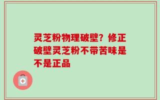 灵芝粉物理破壁？修正破壁灵芝粉不带苦味是不是正品