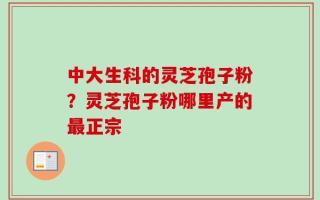 中大生科的灵芝孢子粉？灵芝孢子粉哪里产的最正宗