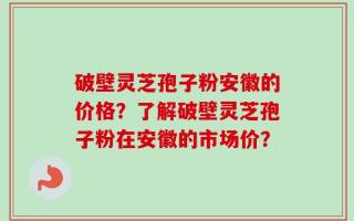 破壁灵芝孢子粉安徽的价格？了解破壁灵芝孢子粉在安徽的市场价？
