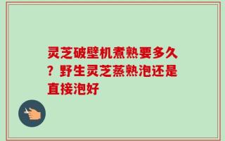 灵芝破壁机煮熟要多久？野生灵芝蒸熟泡还是直接泡好
