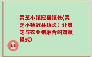 灵芝小镇冠县镇长(灵芝小镇冠县镇长：让灵芝与农业相融合的双赢模式)