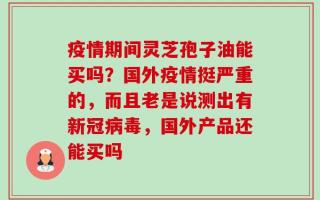 疫情期间灵芝孢子油能买吗？国外疫情挺严重的，而且老是说测出有新冠病毒，国外产品还能买吗