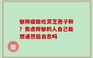 郁抑症能吃灵芝孢子粉？焦虑抑郁的人自己能想通然后自愈吗