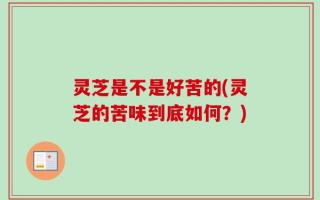 灵芝是不是好苦的(灵芝的苦味到底如何？)