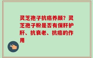 灵芝孢子抗癌养颜？灵芝孢子粉是否有保肝护肝、抗衰老、抗癌的作用