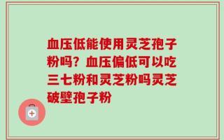 血压低能使用灵芝孢子粉吗？血压偏低可以吃三七粉和灵芝粉吗灵芝破壁孢子粉