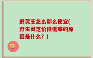 野灵芝怎么那么便宜(野生灵芝价格低廉的原因是什么？)