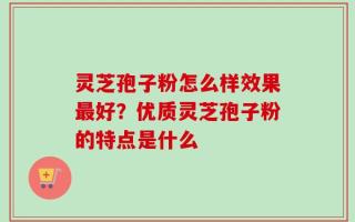 灵芝孢子粉怎么样效果最好？优质灵芝孢子粉的特点是什么