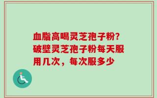 血脂高喝灵芝孢子粉？破壁灵芝孢子粉每天服用几次，每次服多少