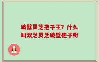 破壁灵芝孢子王？什么叫双芝灵芝破壁孢子粉