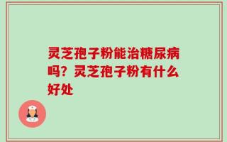 灵芝孢子粉能治糖尿病吗？灵芝孢子粉有什么好处