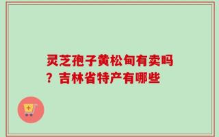 灵芝孢子黄松甸有卖吗？吉林省特产有哪些