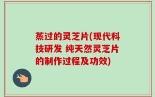 蒸过的灵芝片(现代科技研发 纯天然灵芝片的制作过程及功效)