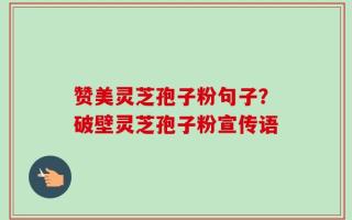 赞美灵芝孢子粉句子？破壁灵芝孢子粉宣传语