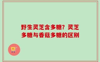 野生灵芝含多糖？灵芝多糖与香菇多糖的区别