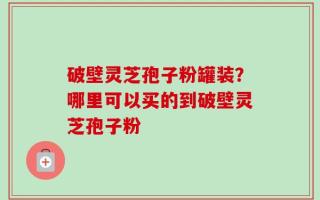 破壁灵芝孢子粉罐装？哪里可以买的到破壁灵芝孢子粉