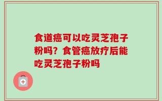 食道癌可以吃灵芝孢子粉吗？食管癌放疗后能吃灵芝孢子粉吗