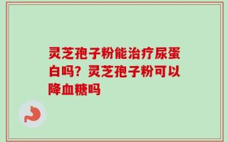 灵芝孢子粉能治疗尿蛋白吗？灵芝孢子粉可以降血糖吗