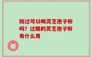 阳过可以喝灵芝孢子粉吗？过期的灵芝孢子粉有什么用