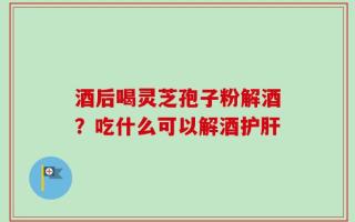 酒后喝灵芝孢子粉解酒？吃什么可以解酒护肝