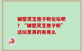 破壁灵芝孢子粉论坛吧？“破壁灵芝孢子粉”这玩意真的有用么