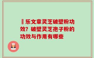 慱乐文章灵芝破壁粉功效？破壁灵芝孢子粉的功效与作用有哪些